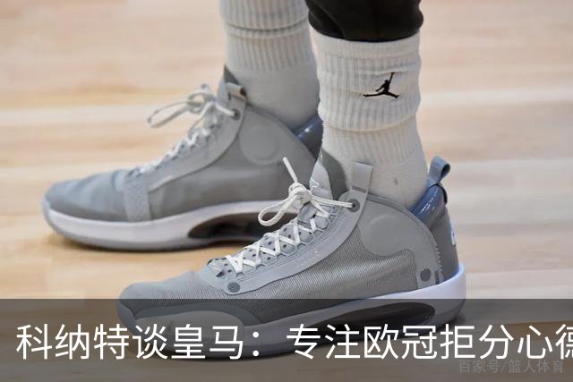 科纳特谈皇马：专注欧冠拒分心德比，盛赞迪奥曼德