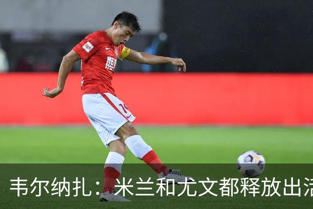 韦尔纳扎：米兰和尤文都释放出活力与未来感