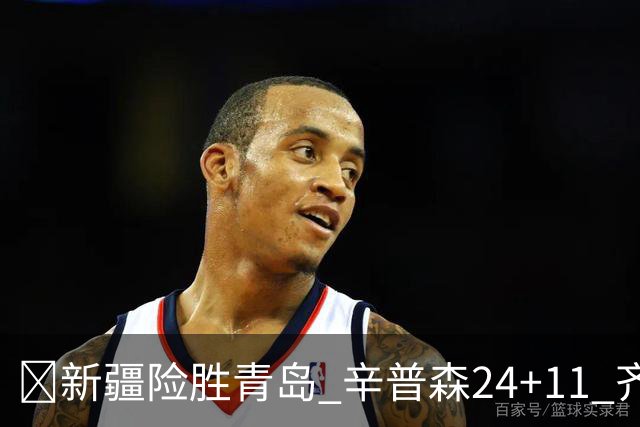 🏀新疆险胜青岛 辛普森24+11 齐麟15分 韦瑟斯庞28分